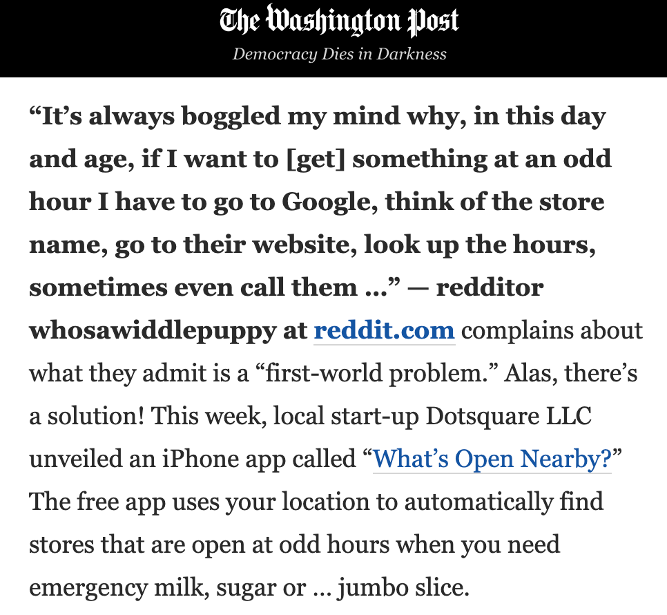 “It’s always boggled my mind why, in this day and age, if I want to [get] something at an odd hour I have to go to Google, think of the store name, go to their website, look up the hours, sometimes even call them …” — redditor whosawiddlepuppy at reddit.com complains about what they admit is a “first-world problem.” Alas, there’s a solution! This week, local start-up Dotsquare LLC unveiled an iPhone app called “What’s Open Nearby?” The free app uses your location to automatically find stores that are open at odd hours when you need emergency milk, sugar or … jumbo slice.